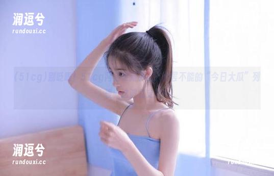别眨眼！51cg网站更新了让人欲罢不能的“今日大瓜”列表，这波我支持！-润逗兮