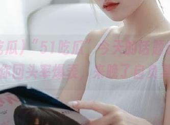 “51吃瓜”今天的话题链接，保你回头率爆表，来晚了自负其债