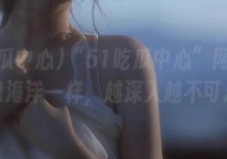 “51吃瓜中心”网址里的瓜就像海洋一样，越深入越不可思议！