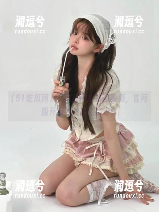 51吃瓜网发布新视频，官网版升级竟然这么给力？-润逗兮