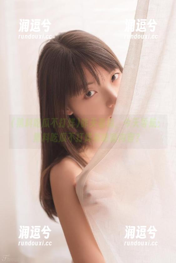 昨天看瓜，今天导航：黑料吃瓜不打烊有啥新内容？-润逗兮